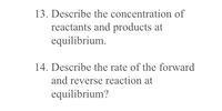 13. Describe the concentration of
reactants and products at
equilibrium.
14. Describe the rate of the forward
and reverse reaction at
equilibrium?
