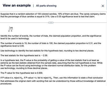 View an example | All parts showing
Suppose that in a random selection of 100 colored candies, 19% of them are blue. The candy company claims
that the percentage of blue candies is equal to 31%. Use a 0.05 significance level to test that claim.
pq
n
Identify the number of events, the number of trials, the claimed population proportion, and the significance
level to be used in technology.
The number of events is 19, the number of trials is 100, the claimed population proportion is 0.31, and the
significance level is 0.05.
X
Use technology to identify the test statistic for this hypothesis test, rounding to two decimal places.
The test statistic for this hypothesis test is - 2.59.
In a hypothesis test, the P-value is the probability of getting a value of the test statistic that is at least as
extreme as the test statistic obtained from the sample data, assuming that the null hypothesis is true. While
the P-value can be found using technology or the standard normal distribution table, for this problem
use technology, rounding to three decimal places.
The P-value for this hypothesis test is 0.009.
If P-value ≤ α, reject Ho. If P-value > a, fail to reject Hỏ. Then, use this information to state a final conclusion
that addresses the original claim with wording that can be understood by those without knowledge of statistical
procedures.