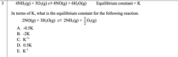 3
4NH3(g) + 5O₂(g) ₹ 4NO(g) + 6H₂O(g)
Equilibrium constant = K
In terms of K, what is the equilibrium constant for the following reaction.
2NO(g) + 3H₂O(g) ⇒ 2NH3(g) + O₂(g)
A. -0.5K
B. -2K
C. K-2
D. 0.5K
E. K-¹