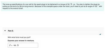 The tune-up specifications of a car call for the spark plugs to be tightened to a torque of 50 N. m. You plan to tighten the plugs by
pulling on the end of a 28-cm-long wrench. Because of the cramped space under the hood, you'll need to pull at an angle of 105
respect to the wrench shaft.
with
Part A
With what force must you pull?
Express your answer in newtons.
F = 180 N
>