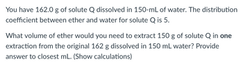 You have 162.0 g of solute Q dissolved in 150-mL of water. The distribution
coefficient between ether and water for solute Q is 5.
What volume of ether would you need to extract 150 g of solute Q in one
extraction from the original 162 g dissolved in 150 mL water? Provide
answer to closest mL. (Show calculations)