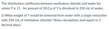 The distribution coefficient between methylene chloride and water for
solute Y is 11. An amount of 50.0 g of Y is dissolved in 250 mL of water.
a) What weight of Y would be removed from water with a single extraction
with 250-mL of methylene chloride? Show calculations and report to 1
decimal place.