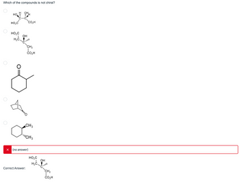 Which of the compounds is not chiral?
X
HO
N
HO₂C
HO₂C
IOH
H₂C.
CO₂H
Correct Answer:
CH₂
CO₂H
CH3
CH3
(no answer)
HO₂C
H₂C
OH
Coll
CH₂
CO₂H