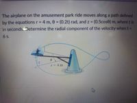 The airplane on the amusement park ride moves along a path defined
by the equations r= 4 m, 0 = (0.2t) rad, and z = (0.5cos0) m, where t is
in seconds. Determine the radial component of the velocity when t =
%3D
%3D
6 s.
r = 4 m
