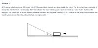 **Problem 2:**

A 10 gram bullet moving at 800 m/s hits a 1000 gram block of wood and stays inside the block. The block had been originally at rest and is free to move. Immediately after the collision, the block-bullet system starts to move up a ramp that is inclined at 30 degrees. The coefficient of kinetic friction between the block and the ramp surface is 0.30. How far up the ramp will the block and bullet system move after the collision before coming to rest?

**Diagram Explanation:**

The diagram shows:

- A right triangle representing the inclined ramp.
- The incline angle θ is given as 30 degrees.
- A block sits at the bottom of the incline with an arrow indicating the bullet's direction of movement into the block.
- The block-bullet system is shown to move up the incline after the collision.
- The diagram visually supports the scenario described in the problem statement.