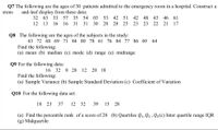 Q7 The following are the ages of 30 patients admitted to the emergency room in a hospital. Construct a
and-leaf display from these data:
57 35 54
03
stem-
32 63 33
53 42 51
42
48 43
46 61
12 13 16
16 31
31
30 28 28 25
23
23 22 21
17
Q8 The following are the ages of the subjects in the study:
63 72 68 69 71 84 80 78 61 76 84 77 86 69 64
Find the following:
(a) mean (b) median (c) mode (d) range (e) midrange
Q9 For the following data:
16 32 8 28
12 20 18
Find the following:
(a) Sample Variance (b) Sample Standard Deviation (c) Coefficient of Variation
Q10 For the following data set:
18 23
37
12 32
39
15 28
(a) Find the percentile rank of a score of 28 (b) Quartiles Q1, Q2 , Q3(c) Inter quartile range IQR
(g) Midquartile
