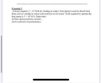 Example 3
A house requires 2 x 105 kJ/h for heating in winter. Heat pump is used to absorb heat
from cold air outside in winter and send heat to the house. Work required to operate the
heat pump is 3x 10¹ kJ/h. Determine :
(i) Heat abstracted from outside ;
(ii) Co-efficient of performance.