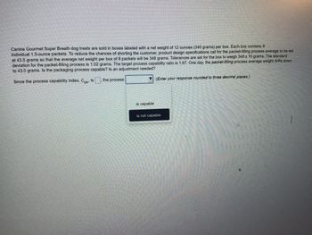 Canine Gourmet Super Breath dog treats are sold in boxes labeled with a net weight of 12 ounces (340 grams) per box. Each box contains 8
individual 1.5-ounce packets. To reduce the chances of shorting the customer, product design specifications call for the packet-filling process average to be set
at 43.5 grams so that the average net weight per box of 8 packets will be 348 grams. Tolerances are set for the box to weigh 348± 10 grams. The standard
deviation for the packet-filling process is 1.02 grams. The target process capability ratio is 1.67. One day, the packet-filling process average weight drifts down
to 43.0 grams. Is the packaging process capable? Is an adjustment needed?
Since the process capability index. C. is
the process
▼
is capable
(Enter your response rounded to three decimal places.)
is not capable