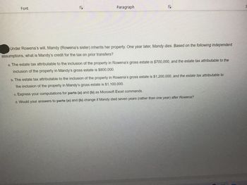 Font
171
Paragraph
LZ
Under Rowena's will, Mandy (Rowena's sister) inherits her property. One year later, Mandy dies. Based on the following independent
assumptions, what is Mandy's credit for the tax on prior transfers?
a. The estate tax attributable to the inclusion of the property in Rowena's gross estate is $700,000, and the estate tax attributable to the
inclusion of the property in Mandy's gross estate is $800,000.
b. The estate tax attributable to the inclusion of the property in Rowena's gross estate is $1,200,000, and the estate tax attributable to
the inclusion of the property in Mandy's gross estate is $1,100,000.
c. Express your computations for parts (a) and (b) as Microsoft Excel commands.
d. Would your answers to parts (a) and (b) change if Mandy died seven years (rather than one year) after Rowena?