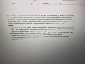 Font
Paragraph
√
Assume that you are an audit senior in charge of planning the audit of an entity that your firm has audited for the previous four
years. During the audit planning meeting with the manager and partner in charge of the engagement, the partner noted that the
entity recently adopted an IT-based accounting system to replace its manual system. The manager and partner have limited
experience with IT-based accounting systems and are relying on you to help them understand the audit implications of the entity's
change. Consequently, they have asked you to respond to a few concerns regarding automated accounting systems.
Required:
a. In previous years, the audit firm has relied heavily on substantive procedures as a source of audit evidence for this
entity. Given that the entity now has changed its accounting system, what are some of the factors that you should
consider when deciding whether to move to a reliance strategy?
b. Under what conditions should the audit firm consider engaging an IT specialist to assist in the evaluation? If the
firm hires an IT specialist, what information should the auditors ask the specialist to provide?
c. How are the five components of the entity's internal control affected by the entity's change to an IT-based
accounting system?