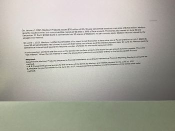 On January 1, 2021, Madison Products issued $70 million of 6%, 10-year convertible bonds at a net price of $70.9 million. Madison
recently issued similar, but nonconvertible, bonds at 99 (that is, 99% of face amount). The bonds pay interest on June 30 and
December 31. Each $1,000 bond is convertible into 30 shares of Madison's no par common stock. Madison records interest by the
straight-line method.
On June 1, 2023, Madison notified bondholders of its intent to call the bonds at face value plus a 1% call premium on July 1, 2023. By
June 30 all bondholders had chosen to convert their bonds into shares as of the interest payment date. On June 30, Madison paid the
semiannual interest and issued the requisite number of shares for the bonds being converted.
In this question, combine the discount on the bonds with the face amount, and record the net amount as bonds payable. This is the
"net method." When the net method is used, the discount (or premium) is amortized directly to the bonds payable account.
Required:
Assume that Madison Products prepares its financial statements according to International Financial Reporting Standards using the net
method.
1. & 2. Prepare the journal entries for the issuance of the bonds by Madison and interest payment for the June 30, 2021.
the June 30, 2023, interest payment by Madison and the conversion of the bonds (book value
3. Prepare the journal entries
method).