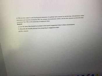 **Transcription for Educational Website**

Title: Preparing an Engagement Letter for Auditing Financial Statements

Content:

A CPA has been asked to audit the financial statements of a publicly held company for the first time. All preliminary verbal discussions and inquiries among the CPA, the company, the predecessor auditor, and all other necessary parties have been completed. The CPA is now preparing an engagement letter.

**Required:**

a. List the items that should be included in the typical engagement letter in these circumstances.

b. Describe the benefits derived from preparing an engagement letter.

(AICPA, adapted) 

**Explanation:**

This text discusses the preliminary steps a Certified Public Accountant (CPA) takes before auditing the financial statements of a publicly traded company. The main focus is on preparing an engagement letter, which formalizes the audit arrangement and expectations between the CPA and the company.

An engagement letter typically includes:
- Scope of the audit
- Responsibilities of both parties
- Timing and deadlines 
- Fees and payment terms 
- Limitations inherent in an audit
- Reporting format

The benefits of preparing an engagement letter include:
- Clarifying expectations and responsibilities
- Reducing misunderstandings 
- Providing a legal framework for the audit 
- Ensuring both parties are in agreement

No graphs or diagrams are present in the original content.