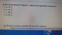 In the circuit shown in Figure 4, what is the equivalent resistance?
O a. 10 Q
Ob 16 0
O c. 40 Q
O d. 20 0
> A Moving to another question will save this response.
https://Ims.uhb.edu.sa/webapps/assessment/take/take.jsp?course_asses
Pr
