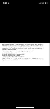6:26 1
::! 4G O
Q1. A balanced three-phase Y-connected generator with positive sequence has an impedance of
0.4 + j1.20/p and an internal voltage of 240V. The generator feeds a balanced three-phase A-
connected load having an impedance of 120.5 + j95.5n/p.The impedance of the line connecting
the generator to the load is 0.6 + j0.8N/p.The a-phase internal voltage of the generator is
specified as the reference phasor.
a) Construct a single-phase equivalent circuit of the three-phase system.
b) Calculate the line currents and
c) Calculate the phase voltages at the load terminals.
d) Calculate the phase currents of the load.
e) Calculate the line voltages at the source terminals.
02. The current Ica in a balanced 3-phase A-connected load is 16 < -45°. If the phase sequence
is positive, what is the value of Icc?
