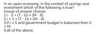 In an open economy, in the context of savings and
investment which of the following is true?
Group of answer choices
1.1 - S = (T - G) + (M - X)
2.1 = S+ (T - G) + (M - X)
3.if I > S and government budget is balanced then X
< M
4.all of the above.
