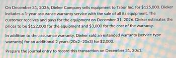 On December 31, 2026, Dieker Company sells equipment to Tabor Inc. for $125,000. Dieker
includes a 1-year assurance warranty service with the sale of all its equipment. The
customer receives and pays for the equipment on December 31, 2026. Dieker estimates the
prices to be $122,000 for the equipment and $3,000 for the cost of the warranty.
In addition to the assurance warranty, Dieker sold an extended warranty (service type
warranty) for an additional 2 years (20x2-20x3) for $2,000.
Prepare the journal entry to record this transaction on December 31, 20x1.