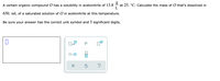 A certain organic compound O has a solubility in acetonitrile of 13.8
at 25. °C. Calculate the mass of O that's dissolved in
L
650. mL of a saturated solution of O in acetonitrile at this temperature.
Be sure your answer has the correct unit symbol and 3 significant digits.
x10
