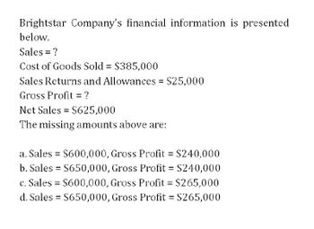 Brightstar Company's financial information is presented
below.
Sales = ?
Cost of Goods Sold = $385,000
Sales Returns and Allowances = $25,000
Gross Profit = ?
Net Sales = $625,000
The missing amounts above are:
a. Sales = $600,000, Gross Profit = $240,000
b. Sales = $650,000, Gross Profit = $240,000
c. Sales = $600,000, Gross Profit = $265,000
d. Sales = $650,000, Gross Profit = $265,000