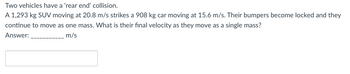 Two
vehicles have a 'rear end' collision.
A 1,293 kg SUV moving at 20.8 m/s strikes a 908 kg car moving at 15.6 m/s. Their bumpers become locked and they
continue to move as one mass. What is their final velocity as they move as a single mass?
Answer:
m/s