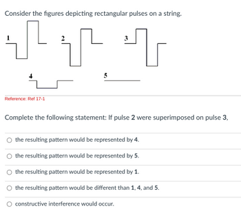 Consider the figures depicting rectangular pulses on a string.
T
Reference: Ref 17-1
3
T T
Complete the following statement: If pulse 2 were superimposed on pulse 3,
the resulting pattern would be represented by 4.
the resulting pattern would be represented by 5.
the resulting pattern would be represented by 1.
O the resulting pattern would be different than 1, 4, and 5.
O constructive interference would occur.