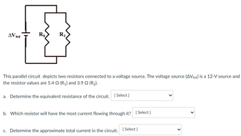 AV tot
R₂
This parallel circuit depicts
two resistors connected to a voltage source. The voltage source (AVtot) is a 12-V source and
the resistor values are 5.4 (R₁) and 3.90 (R₂).
a. Determine the equivalent resistance of the circuit. [Select]
b. Which resistor will have the most current flowing through it? [Select]
c. Determine the approximate total current in the circuit. [Select]