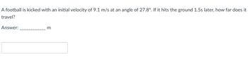 A football is kicked with an initial velocity of 9.1 m/s at an angle of 27.8°. If it hits the ground 1.5s later, how far does it
travel?
Answer:
m