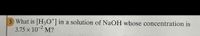 3 What is [H3O*] in a solution of NaOH whose concentration is
3.75 x 10-2 M?
