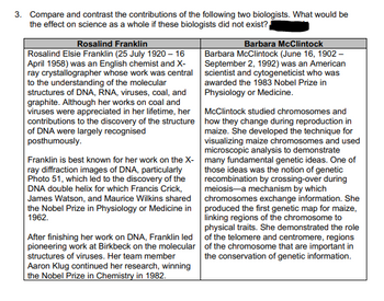 3. Compare and contrast the contributions of the following two biologists. What would be
the effect on science as a whole if these biologists did not exist?
Rosalind Franklin
Rosalind Elsie Franklin (25 July 1920 - 16
April 1958) was an English chemist and X-
ray crystallographer whose work was central
to the understanding of the molecular
structures of DNA, RNA, viruses, coal, and
graphite. Although her works on coal and
viruses were appreciated in her lifetime, her
contributions to the discovery of the structure
of DNA were largely recognised
posthumously.
Franklin is best known for her work on the X-
ray diffraction images of DNA, particularly
Photo 51, which led to the discovery of the
DNA double helix for which Francis Crick,
James Watson, and Maurice Wilkins shared
the Nobel Prize in Physiology or Medicine in
1962.
After finishing her work on DNA, Franklin led
pioneering work at Birkbeck on the molecular
structures of viruses. Her team member
Aaron Klug continued her research, winning
the Nobel Prize in Chemistry in 1982.
Barbara McClintock
Barbara McClintock (June 16, 1902-
September 2, 1992) was an American
scientist and cytogeneticist who was
awarded the 1983 Nobel Prize in
Physiology or Medicine.
McClintock studied chromosomes and
how they change during reproduction in
maize. She developed the technique for
visualizing maize chromosomes and used
microscopic analysis to demonstrate
many fundamental genetic ideas. One of
those ideas was the notion of genetic
recombination by crossing-over during
meiosis-a mechanism by which
chromosomes exchange information. She
produced the first genetic map for maize,
linking regions of the chromosome to
physical traits. She demonstrated the role
of the telomere and centromere, regions
of the chromosome that are important in
the conservation of genetic information.