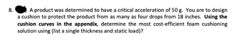 8.
A product was determined to have a critical acceleration of 50 g. You are to design
a cushion to protect the product from as many as four drops from 18 inches. Using the
cushion curves in the appendix, determine the most cost-efficient foam cushioning
solution using (list a single thickness and static load)?