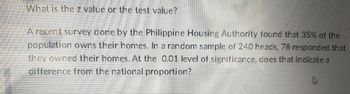 What is the z value or the test value?
A recent survey done by the Philippine Housing Authority found that 35% of the
population owns their homes. In a random sample of 240 heads, 78 responded that
they owned their homes. At the 0.01 level of significance, does that indicate a
difference from the national proportion?