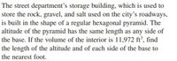 The street department's storage building, which is used to
store the rock, gravel, and salt used on the city's roadways,
is built in the shape of a regular hexagonal pyramid. The
altitude of the pyramid has the same length as any side of
the base. If the volume of the interior is 11,972 ft', find
the length of the altitude and of each side of the base to
the nearest foot.
