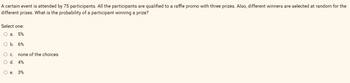 A certain event is attended by 75 participants. All the participants are qualified to a raffle promo with three prizes. Also, different winners are selected at random for the
different prizes. What is the probability of a participant winning a prize?
Select one:
Oa. 5%
O b. 6%
O c.
none of the choices
d.
4%
O e. 3%