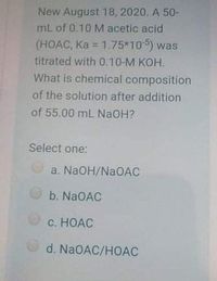 New August 18, 2020, A 50-
mL of 0.10 M acetic acid
(HOAC, Ka = 1.75*105) was
%3D
titrated with 0.10-M KOH.
What is chemical composition
of the solution after addition
of 55.00 mL NaOH?
Select one:
a. NaOH/NAOAC
b. NaOAC
C. HOAC
d. NaOAC/HOAC
