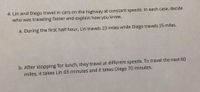 4. Lin and Diego travel in cars on the highway at constant speeds. In each case, decide
who was traveling faster and explain how you know.
a. During the first half hour, Lin travels 23 miles while Diego travels 25 miles.
b. After stopping for lunch, they travel at different speeds, To travel the next 60
miles, it takes Lin 65 minutes and it takes Diego 70 minutes.
