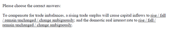 Please choose the correct answers:
To compensate for trade imbalances, a rising trade surplus will cause capital inflows to rise / fall
/ remain unchanged / change ambiguously; and the domestic real interest rate to rise / fall /
remain unchanged / change ambiguously.