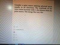 Consider a point source emitting spherical waves
equally in all directions. The amplitude of the
wave varies inversely with r, the distance from the
point source. The
energy
flux
vary
like:
O 1/r^2
O Is independent of r
r
r^2
1/r
O 1/r^3
O O O O OO
