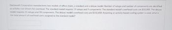 Dartmouth Corporation manufactures two models of office chairs, a standard and a deluxe model. Number of setups and number of components are identified
as activity-cost drivers for overhead. The standard model requires 19 setups and 9 components. The standard model's overhead costs are $50,000. The deluxe
model requires 31 setups and 18 components. The deluxe model's overhead costs are $102,600. Assuming an activity-based costing system is used, what is
the total amount of overhead costs assigned to the standard model?
