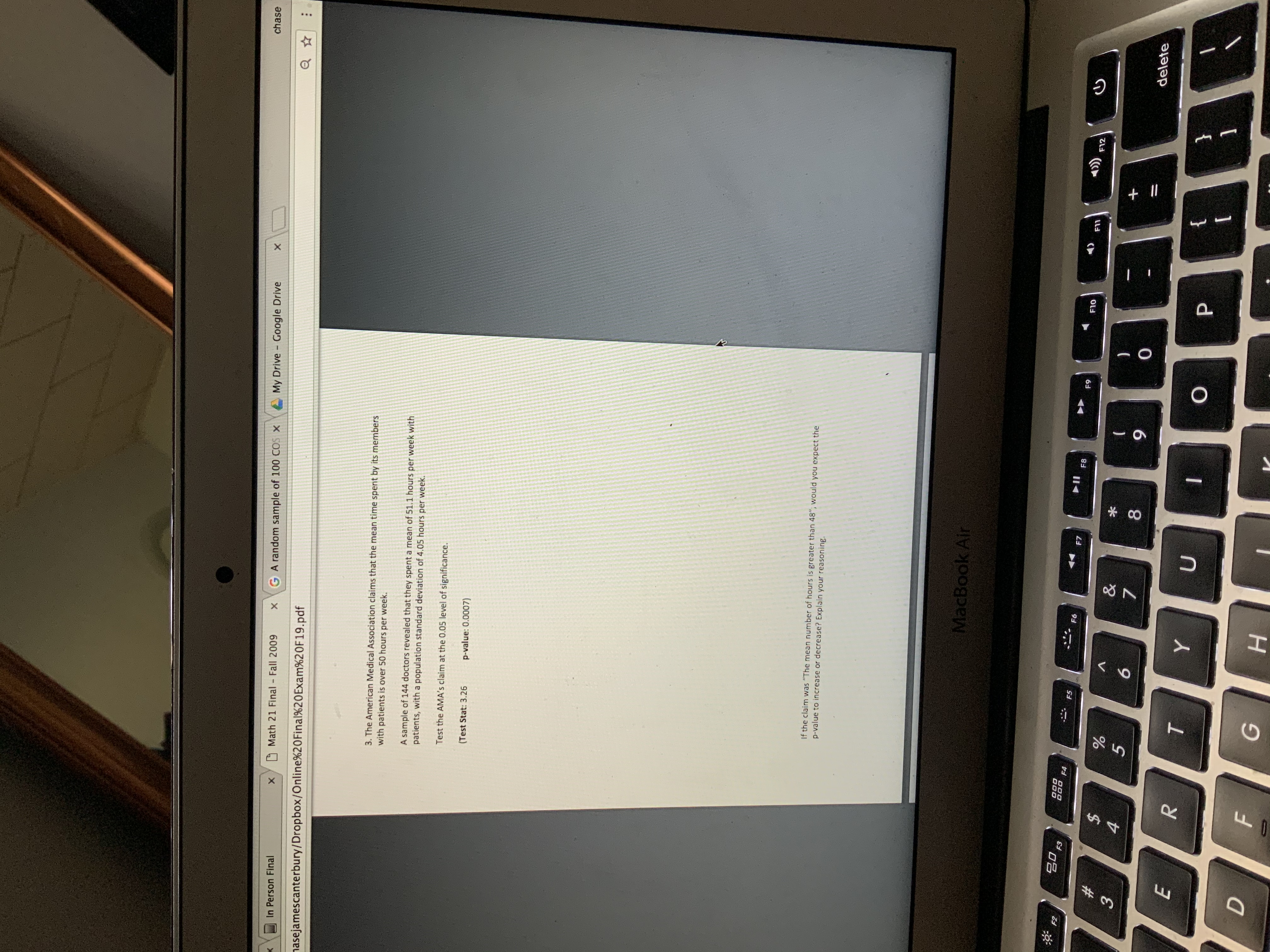 chase
A My Drive Google Drive
GA random sample of 100 COS X
Math 21 Final Fall 2009
In Person Final
nasejamescanterbury/Dropbox/Online%20Final%20Exam%20F19.pdf
3. The American Medical Association claims that the mean time spent by its members
with patients is over 50 hours per week.
A sample of 144 doctors revealed that they spent a mean of 51.1 hours per week with
patients, with a population standard deviation of 4.05 hours per week.
Test the AMA's claim at the 0.05 level of significance.
p-value: 0.0007)
(Test Stat: 3.26
If the claim was "The mean number of hours is greater than 48", would you expect the
p-value to increase or decrease? Explain your reasoning.
MacBook Air
F2
F3
F4
))
F5
F6
F7
F8
F9
F10
F11
F12
#3
%24
&
4.
9.
delete
E
{
P.
1
н
+||
* CO
