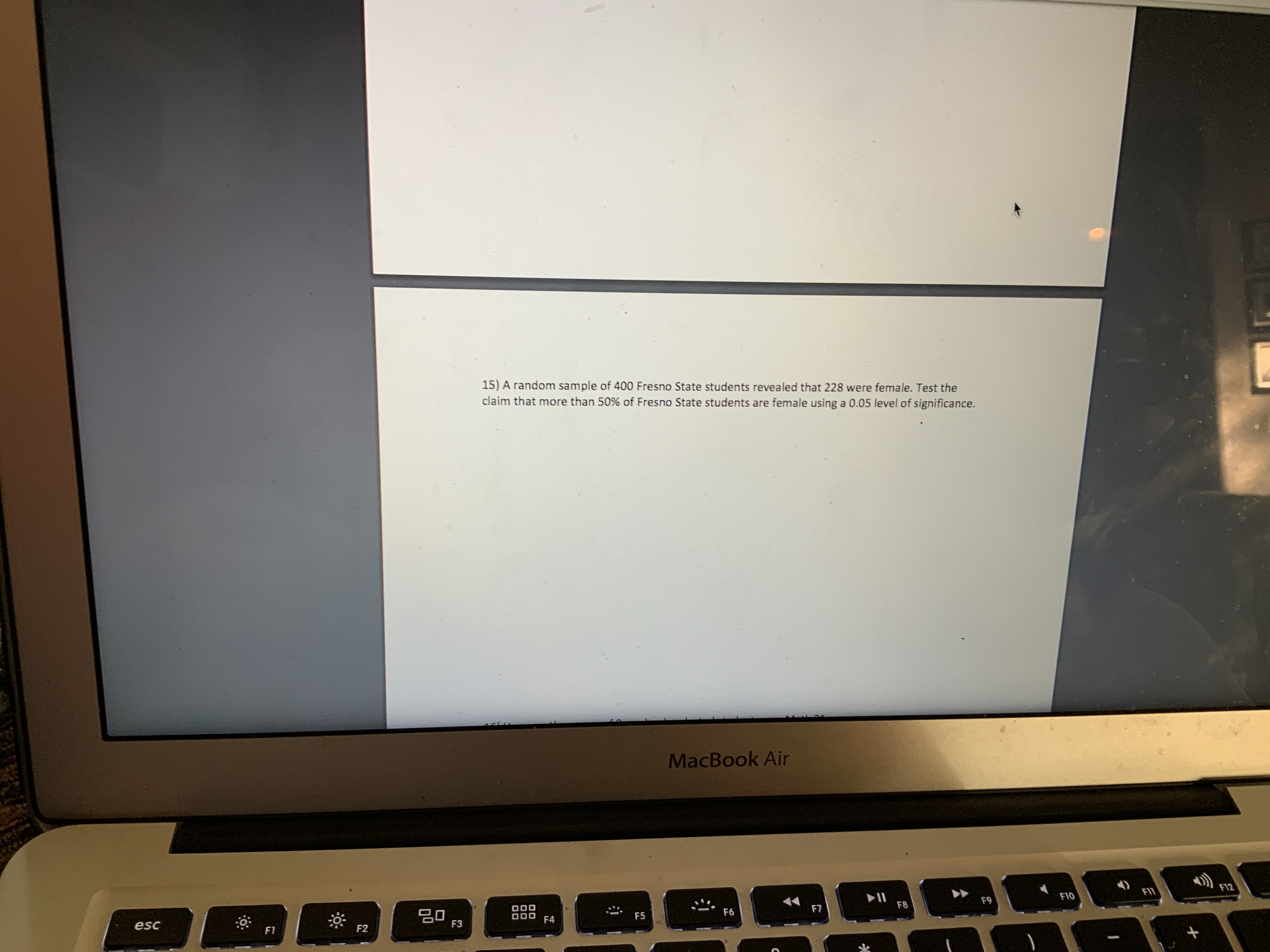 15) A random sample of 400 Fresno State students revealed that 228 were female. Test the
claim that more than 50% of Fresno State students are female using a 0.05 level of significance.
MacBook Air
F12
FI1
II
F8
F10
F9
F7
F6
20
F3
F5
F4
esc
F2
F1
