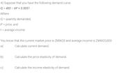 4) Suppose that you have the following demand curve.
Q = 400 – 6P + 0.0051
Where
Q = quantity demanded,
P = price, and
| = average income.
You know that the current market price is ZMW20 and average income is ZMW20,000
a)
Calculate current demand.
b)
Calculate the price elasticity of demand.
c)
Calculate the income elasticity of demand.
