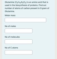 Glutamine (C5H10N2O3) is an amino acid that is
used in the biosynthesis of proteins. Find out
number of atoms of carbon present in 9 gram of
Glutamine.
Molar mass
No of moles
No of molecules
No of C atoms
