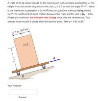 A crate of 64 kg simply stands on the moving cart with constant acceleration a. The
height from the center of gravity to the cart, L, is 1.2 m, and the angle 0= 9°. What
is the maximum acceleration a (in m/s2) the cart can have without sliding on the
cart? The coefficient of static friction between the crate and the cart is Ug = 0.56.
Please pay attention: the numbers may change since they are randomized. Your
%3D
answer must include 3 places after the decimal point. Take g = 9.81 m/s².
0.5 m |0.5 m
• G
a
Your Answer:
Answer
