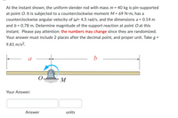 At the instant shown, the uniform slender rod with mass m = 40 kg is pin-supported
at point O. It is subjected to a counterclockwise moment M = 69 N•m, has a
counterclockwise angular velocity of W= 4.5 rad/s, and the dimensions a = 0.14 m
and b = 0.78 m. Determine magnitude of the support reaction at point O at this
instant. Please pay attention: the numbers may change since they are randomized.
Your answer must include 2 places after the decimal point, and proper unit. Take g =
9.81 m/s2.
a
M
Your Answer:
Answer
units
