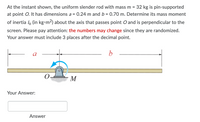 At the instant shown, the uniform slender rod with mass m = 32 kg is pin-supported
at point O. It has dimensions a = 0.24 m and b = 0.70 m. Determine its mass moment
of inertia lo (in kg•m2) about the axis that passes point O and is perpendicular to the
screen. Please pay attention: the numbers may change since they are randomized.
Your answer must include 3 places after the decimal point.
a
b
M
Your Answer:
Answer
