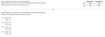 Assume that both populations are normally distributed.
(a) Test whether μ₁ µ₂ at the α = 0.01 level of significance for the given sample data.
(b) Construct a 99% confidence interval about μ₁ - H₂.
(a) Test whether μ₁ μ₂ at the α = 0.01 level of significance for the given sample data.
Determine the null and alternative hypothesis for this test.
OA. Holl #U2
H₁ H1 H2
OB. Ho H₁ H₂
H₁:1₁ > H₂
O C. Ho H₁ = μ¹2
H₁ H₁ > H₂
O D. Ho H₁ H2
H₁ H1 H₂
n
X
S
Population 1 Population 2
18
18
19.2
23.4
5.3
4.3