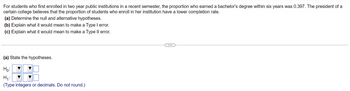 For students who first enrolled in two year public institutions in a recent semester, the proportion who earned a bachelor's degree within six years was 0.397. The president of a
certain college believes that the proportion of students who enroll in her institution have a lower completion rate.
(a) Determine the null and alternative hypotheses.
(b) Explain what it would mean to make a Type I error.
(c) Explain what it would mean to make a Type II error.
(a) State the hypotheses.
Ho:
H₁:
(Type integers or decimals. Do not round.)