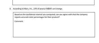 4. According to Mars, Inc., 23% of peanut M&M's are orange.
Based on the confidence interval you computed, can you agree with that the company
reports accurate color percentages for their product?
Comment.