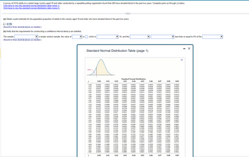 A survey of 2316 adults in a certain large country aged 18 and older conducted by a reputable polling organization found that 408 have donated blood in the past two years. Complete parts (a) through (c) below.
Click here to view the standard normal distribution table (page 1).
Click here to view the standard normal distribution table (page 2).
(a) Obtain a point estimate for the population proportion of adults in the country aged 18 and older who have donated blood in the past two years.
p= 0.176
(Round to three decimal places as needed.)
(b) Verify that the requirements for constructing a confidence interval about p are satisfied.
The sample
▼a simple random sample, the value of
(Round to three decimal places as needed.)
▼is, which is
Area
Standard Normal Distribution Table (page 1)
z
-3.4
-33
-3.2
-31
-3.0
-2.9
-2.8
-2.7
-2.6
-2.5
-2.4
-2.3
-2.2
-2.1
-2.0
-1.9
-1.8
-1.7
-1.6
-1.5
-1.4
-1.3
-1.2
-1.1
-1.0
-0.9
-0.8
-0.7
-0.6
-0.5
-0.4
-0.2
-0.1
-0.0
z
0.00
0.01
0.0003 0.0003 0.0003
0.0005 0.0005 0.0005
0.0007 0.0007 0.0006
0.0010 0.0009 0.0009
0.0013
0.0013 0.0013
0.0019 0.0018 0.0018 0.0017
0.0026 0.0025 0.0024
0.0035 0.0034
0.0023
0.0032
0.0033
0.0047
0.0062
0.0082
0.0107
0.0139 0.0136
0.0179
0.0228
0.0287
0.0359
0.0446
0.0548
0.0668
0.0045
0.0060
0.0080
0.0104
0.3446
0.3821
0.4207
0.4602
0.5000
0.00
0.0537
0.0655
0.0793
0.0968 0.0951
0.1131
0.0808
0.1151
0.1357
0.1335
0.1587 0.1562
0.1841 0.1814
0.2119 0,2090
0.2420 0.2389
0.2743 0.2709
0.3050
0.3409
0.3085
0.0281
0.0351
0.0436
▼10, and the
0.02
0.0174 0.0170
0.0222 0.0217
0.4562
0.4960
0.01
0.0044
0.0059
G
0.0078
0.0102
0.0132
0.3372
0.3783 0.3745
0.4168 0.4129
Standard Normal Distribution
0.03
0.04
0.05
0.06
0.0003
0.0003
0.0003 0.0003 0.0003
0.0004 0.0004 0.0004 0.0004 0.0004
0.0006 0.0006 0.0006 0.0006 0.0005
0.0009 0.0008 0.0008 0.0008 0.0008
0.0012 0.0012 0.0011 0.0011 0.0011
0.0016
0.0016
0.0015 0.0015
0.0023 0.0022
0.0021
0.0021
0.0031
0.0030
0.0029
0.0028
0.0039
0.0038
0.0052
0.0051
0.4522
0.4920
0.02
0.0043
0.0057
0.0274
0.0344
0.0427
0.0526 0.0516
0.0643
0.0630
0.0075
0.0099
0.0129
0.0166
0.0212
0.0268
0.0336
0.0418
0.0778 0.0764
0.0934
0.1112
0.1314
0.1539
0.1788 0.1762
0.2061 0.2033
0.2358 0.2327
0.2676
0.3015
0.1292
0.1515
0.0749
0.0918 0.0901
0.1075
0.1271
0.1093
0.1492
0.0041
0.0055
0.3336
0.3707
0.4090
0.4483
0.4880
0.03
0.0162
0.0207
0.0073
0.0071
0.0069
0.0096 0.0094 0.0091
0.0125 0.0122 0.0119 0.0116
0.0158 0.0154 0.0150
0.0202 0.0197 0.0192
0.0262
0.0329
0.0409
0.0505
0.0618
0.2296
0.2643 0.2611
0.2946
0.2981
0.0040
0.0054
0.3300
0.3669
0.4052
0.4443
0.4840
0.04
0.0256
0.0322
0.0401
0.0495
0.0606
0.0735
0.0721
0.0708
0.0869
0.0853
0.0885
0.1056
0.1020
0.1423
0.1038
0.1251 0.1230 0.1210
0.1469
0.1446
0.1711 0.1685
0.2005 0.1977 0.1949
0.2266
0.2578
0.2912
0.1736
0.2206
0.2236
0.2546 0.2514
0.2877 0.2843
0.3264
0.3632
0.4013
0.07
0.4404
0.4801
0.05
0.3228
0.3594
0.3974
0.4364
0.4761
0.06
0.1660
0.1922
0.3192
0.3557
0.3936
0.08
0.0068
0.0066
0.0089 0.0087
0.0113
0.4325
0.4721
0.0003
0.0004
0.0250
0.0314
0.0244 0.0239
0.0307 0.0301
0.0392 0.0384 0.0375
0.0475
0.0485
0.0594
0.0582
0.07
0.0005
0.0007
0.0010
0.0014
0.0020
0.0027
0.0037
0.0049
0.0146
0.0188
0.0465
0.0571
0.0694
0.0838
0.1003
0.1190
0.1401
0.1635
0.1894
0.2177
0.2483
0.2810
0.3156
0.3520
0.3897
0.4286
0.4681
0.08
less than or equal to 5% of the
0.09
0.0002
0.0003
0.0005
0.0007
0.0010
0.0014
0.0019
0.0026
0.0036
0.0048
0.0064
0.0084
0.0110
0.0143
0.0183
0.0233
0.0294
0.0367
0.0455
0.0559
0.0681
0.0823
0.0985
0.1170
0.1379
0.1611
0.1867
0.2148
0.2451
0.2776
0.3121
0.3483
0.3859
0.4247
0.4641
0.09
Q
X