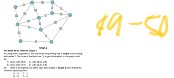 ### Graph 2 - Educational Content

#### For Items 49-52. Refer to Graph 2
49. **Using Prim’s Algorithm to find the minimum spanning tree in Graph 2 and starting with vertex 2.** The order of the first three (3) edges to be added on the graph could be:
- **A.** (2,6), (3,6), (6,9)
- **B.** (2,6), (6,9), (7,9)
- **C.** (3,6), (6,9), (2,8)
- **D.** (3,6), (2,8), (6,9)

50. **What is the highest cost of the edge to be added in Graph 2 when finding the minimum spanning tree?**
- **A.** 12
- **B.** 10
- **C.** 11
- **D.** 16

#### Explanation of the Graph:
The graph displayed is a connected, undirected graph comprising nodes labeled from 1 to 16. The edges between these nodes are represented with numerical weights, signifying the cost or distance between connected nodes. Notably, some of the vertices include:

- Vertex 1 connects to vertices 2 (weight 1) and 4 (weight 3), and other vertices with different weights.
- Vertex 2 is connected primarily to vertices such as 6 (weight 3) and 9.
- Vertex 8 connects to vertices including 5 (weight 12) and 10.

To solve the questions using Prim’s Algorithm, start with the specified vertex (in this case, vertex 2) and sequentially add the minimum weighted edge that connects a new vertex to the growing spanning tree until all vertices are connected with the minimum possible total weight.

For further visual understanding, students can trace the algorithm on the provided graph image, identifying the edges and their respective weights as they work through the given options. 

Prim’s Algorithm for reference:

1. Initialize the spanning tree with a single vertex (chosen arbitrarily).
2. Find the edge with the smallest weight that expands the growing spanning tree by adding a vertex not already in the tree.
3. Repeat step 2 until all vertices are included in the spanning tree.

These concepts are foundational for understanding graph theory applications in computer science and network design.