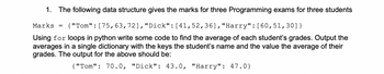 1. The following data structure gives the marks for three Programming exams for three students
Marks
{"Tom": [75, 63, 72], "Dick": [41, 52,36], "Harry": [60, 51,30]}
Using for loops in python write some code to find the average of each student's grades. Output the
averages in a single dictionary with the keys the student's name and the value the average of their
grades. The output for the above should be:
{"Tom": 70.0, "Dick": 43.0, "Harry": 47.0}
=